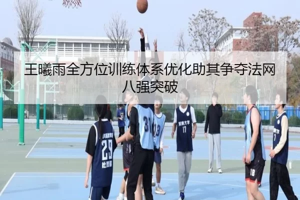 王曦雨全方位训练体系优化助其争夺法网八强突破