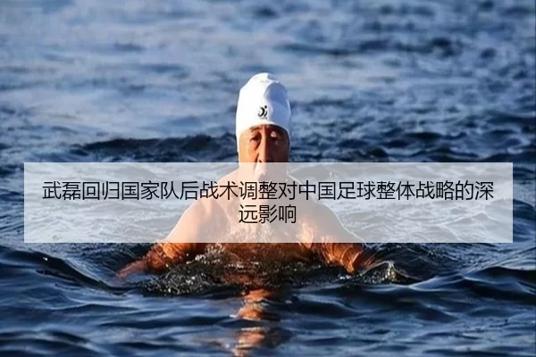武磊回归国家队后战术调整对中国足球整体战略的深远影响